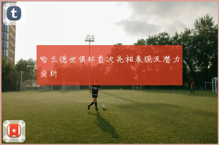 哈兰德世俱杯首次亮相表现及潜力分析