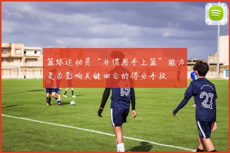 篮球运动员“非惯用手上篮”能力是否影响关键回合的得分手段