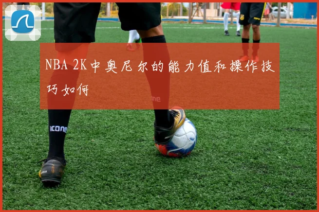 NBA 2K中奥尼尔的能力值和操作技巧如何