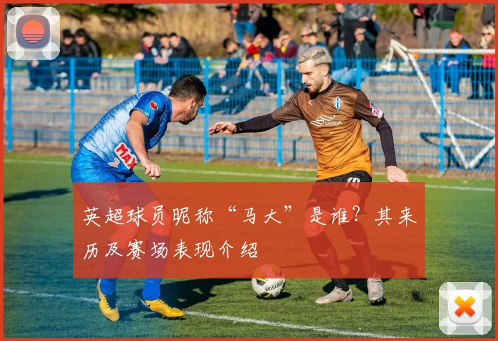 英超球员昵称“马大”是谁？其来历及赛场表现介绍