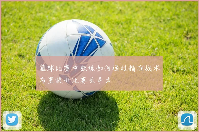 篮球比赛中教练如何通过精准战术布置提升比赛竞争力