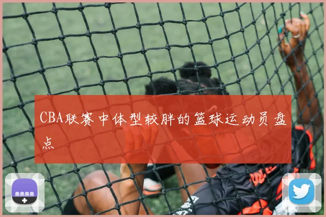 CBA联赛中体型较胖的篮球运动员盘点