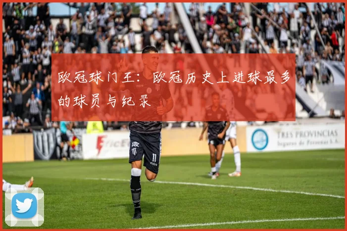 欧冠球门王：欧冠历史上进球最多的球员与纪录